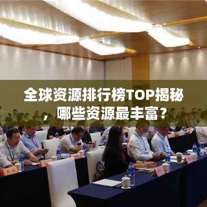 全球资源排行榜TOP揭秘,哪些资源最丰富?